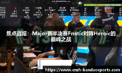 焦点战报：Major赛半决赛Fnatic对阵Heroic的巅峰之战